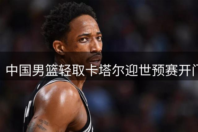 中国男篮轻取卡塔尔迎世预赛开门红 但晋级形势仍严峻